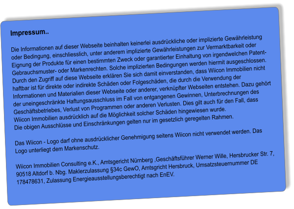 Impressum..  Die Informationen auf dieser Webseite beinhalten keinerlei ausdrückliche oder implizierte Gewährleistung oder Bedingung, einschliesslich, unter anderem implizierte Gewährleistungen zur Vermarktbarkeit oder Eignung der Produkte für einen bestimmten Zweck oder garantierter Einhaltung von irgendwelchen Patent- Gebrauchsmuster- oder Markenrechten. Solche implizierten Bedingungen werden hiermit ausgeschlossen. Durch den Zugriff auf diese Webseite erklären Sie sich damit einverstanden, dass Wiicon Immobilien nicht haftbar ist für direkte oder indirekte Schäden oder Folgeschäden, die durch die Verwendung der Informationen und Materialien dieser Webseite oder anderer, verknüpfter Webseiten entstehen. Dazu gehört der uneingeschränkte Haftungsausschluss im Fall von entgangenen Gewinnen, Unterbrechnungen des Geschäftsbetriebes, Verlust von Programmen oder anderen Verlusten. Dies gilt auch für den Fall, dass Wiicon Immobilien ausdrücklich auf die Möglichkeit solcher Schäden hingewiesen wurde. Die obigen Ausschlüsse und Einschränkungen gelten nur im gesetzlich geregelten Rahmen.  Das Wiicon - Logo darf ohne ausdrücklicher Genehmigung seitens Wiicon nicht verwendet werden. Das Logo unterliegt dem Markenschutz.  Wiicon Immobilien Consulting e.K., Amtsgericht Nürnberg ,Geschäftsführer Werner Wille, Hersbrucker Str. 7, 90518 Altdorf b. Nbg. Maklerzulassung §34c GewO, Amtsgricht Hersbruck, Umsatzsteuernummer DE 178478631, Zulassung Energieausstellungsberechtigt nach EnEV.